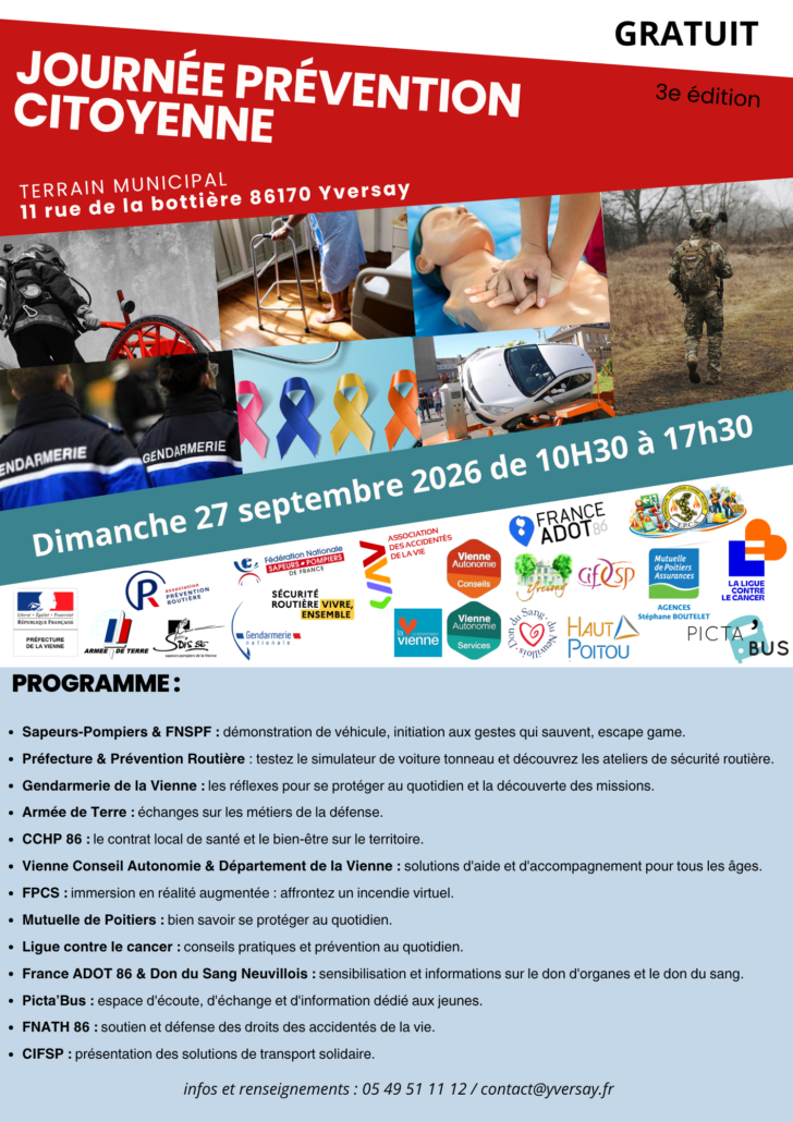 3e édition de la journée prévention citoyenne Terrain municipal - 11 rue de la bottière 86170 Yversay Dimanche 27 septembre 2026 de 10H30 à 17h30 PROGRAMME: Sapeurs-Pompiers & FNSPF : démonstration de véhicule, initiation aux gestes qui sauvent, escape game. Préfecture & Prévention Routière : testez le simulateur de voiture tonneau et découvrez les ateliers de sécurité routière. Gendarmerie de la Vienne : les réflexes pour se protéger au quotidien et la découverte des missions. Armée de Terre : échanges sur les métiers de la défense. CC du Haut-Poitou : le contrat local de santé et le bien-être sur le territoire. Vienne Conseil Autonomie & Département de la Vienne : solutions d'aide et d'accompagnement pour tous les âges. FPCS : immersion en réalité augmentée : affrontez un incendie virtuel. Mutuelle de Poitiers : bien savoir se protéger au quotidien. Ligue contre le cancer : conseils pratiques et prévention au quotidien. France ADOT 86 & Don du Sang Neuvillois : sensibilisation et informations sur le don d'organes et le don du sang. Picta'Bus : espace d'écoute, d'échange et d'information dédié aux jeunes. FNATH 86 : soutien et défense des droits des accidentés de la vie. CIFSP : présentation des solutions de transport solidaire.